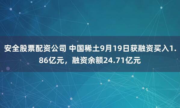 安全股票配资公司 中国稀土9月19日获融资买入1.86亿元，融资余额24.71亿元