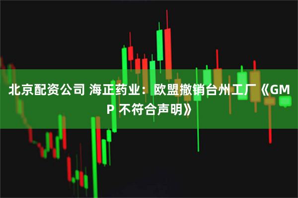 北京配资公司 海正药业：欧盟撤销台州工厂《GMP 不符合声明》