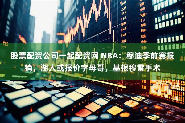 股票配资公司一起配资网 NBA：穆迪季前赛报销，湖人或报价字母哥，基根穆雷手术