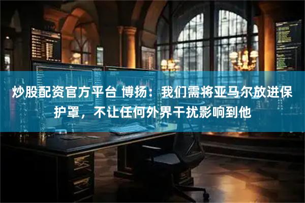 炒股配资官方平台 博扬：我们需将亚马尔放进保护罩，不让任何外界干扰影响到他
