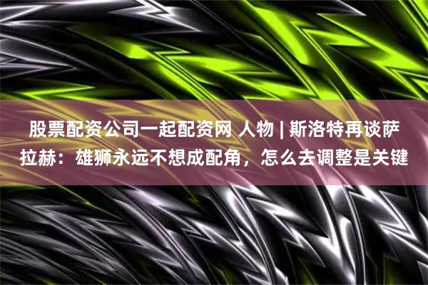 股票配资公司一起配资网 人物 | 斯洛特再谈萨拉赫：雄狮永远不想成配角，怎么去调整是关键
