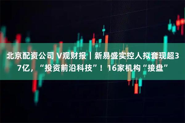 北京配资公司 V观财报｜新易盛实控人拟套现超37亿，“投资前沿科技”！16家机构“接盘”