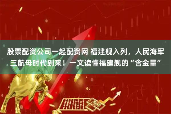 股票配资公司一起配资网 福建舰入列，人民海军三航母时代到来！一文读懂福建舰的“含金量”