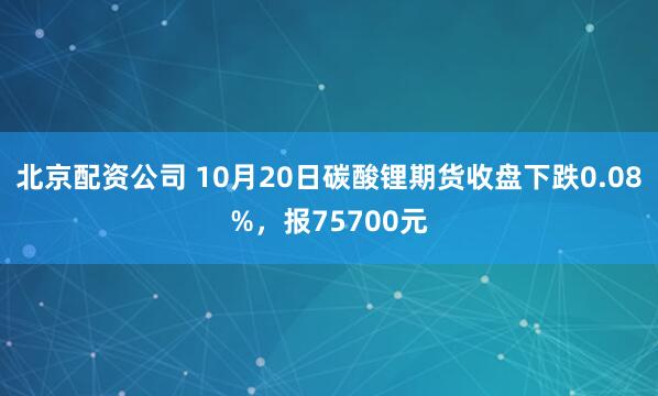 北京配资公司 10月20日碳酸锂期货收盘下跌0.08%，报75700元