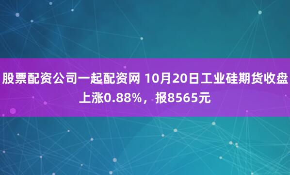 股票配资公司一起配资网 10月20日工业硅期货收盘上涨0.88%，报8565元