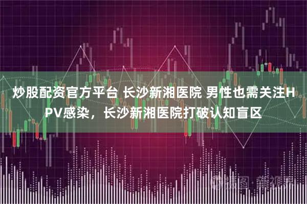 炒股配资官方平台 长沙新湘医院 男性也需关注HPV感染，长沙新湘医院打破认知盲区