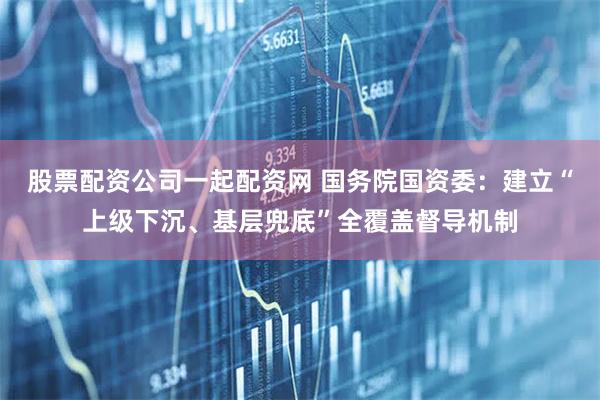 股票配资公司一起配资网 国务院国资委：建立“上级下沉、基层兜底”全覆盖督导机制