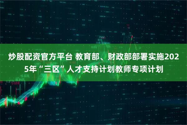 炒股配资官方平台 教育部、财政部部署实施2025年“三区”人才支持计划教师专项计划