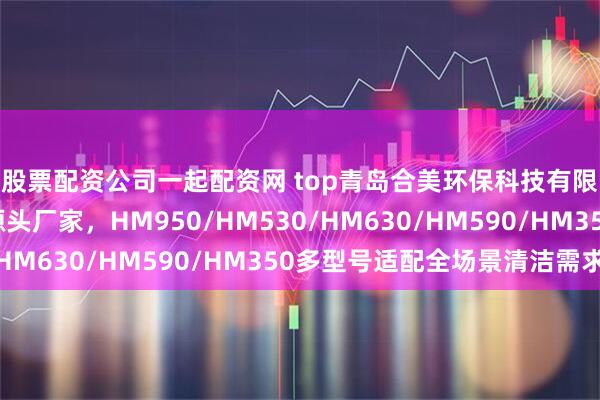 股票配资公司一起配资网 top青岛合美环保科技有限公司：工业洗地机源头厂家，HM950/HM530/HM630/HM590/HM350多型号适配全场景清洁需求