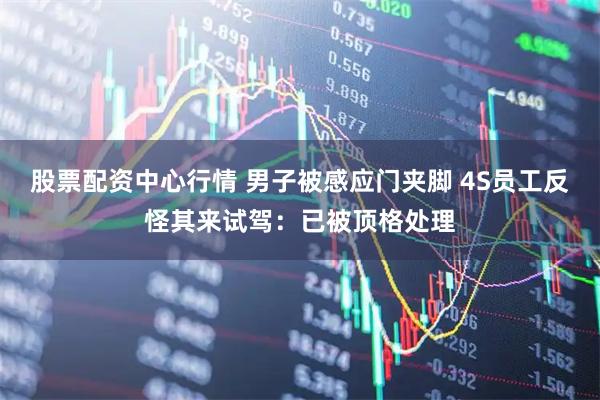 股票配资中心行情 男子被感应门夹脚 4S员工反怪其来试驾：已被顶格处理