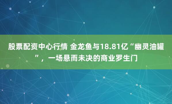 股票配资中心行情 金龙鱼与18.81亿“幽灵油罐”，一场悬而未决的商业罗生门