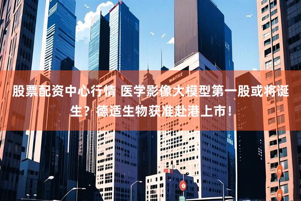 股票配资中心行情 医学影像大模型第一股或将诞生？德适生物获准赴港上市！