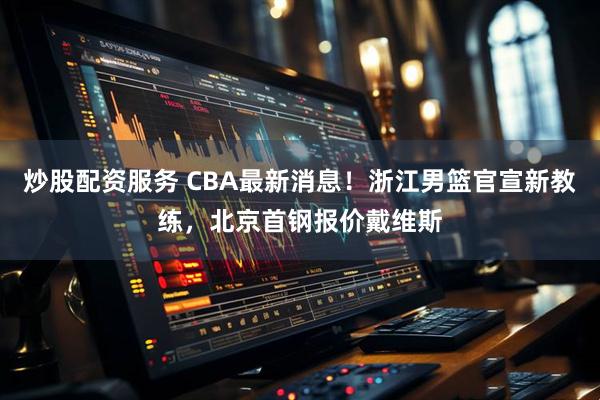 炒股配资服务 CBA最新消息！浙江男篮官宣新教练，北京首钢报价戴维斯