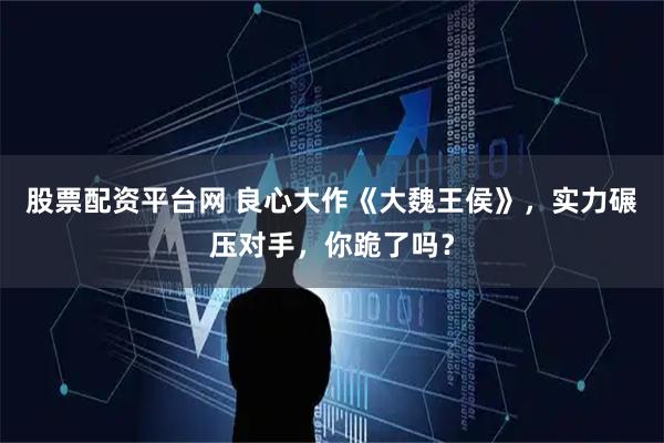 股票配资平台网 良心大作《大魏王侯》，实力碾压对手，你跪了吗？