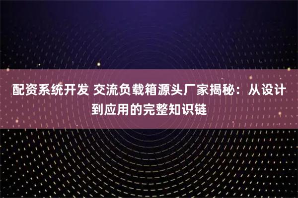 配资系统开发 交流负载箱源头厂家揭秘：从设计到应用的完整知识链