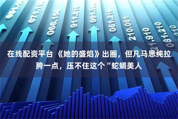 在线配资平台 《她的盛焰》出圈，但凡马思纯拉胯一点，压不住这个“蛇蝎美人