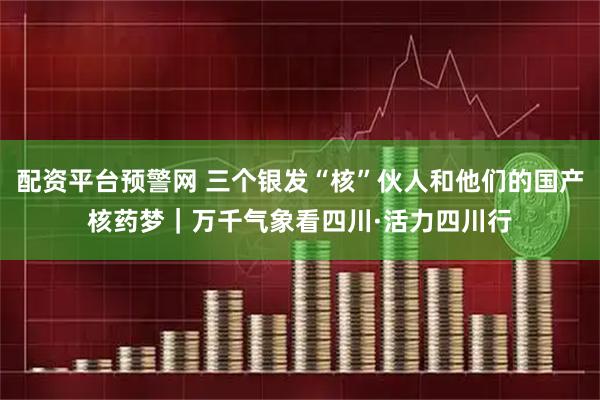 配资平台预警网 三个银发“核”伙人和他们的国产核药梦｜万千气象看四川·活力四川行